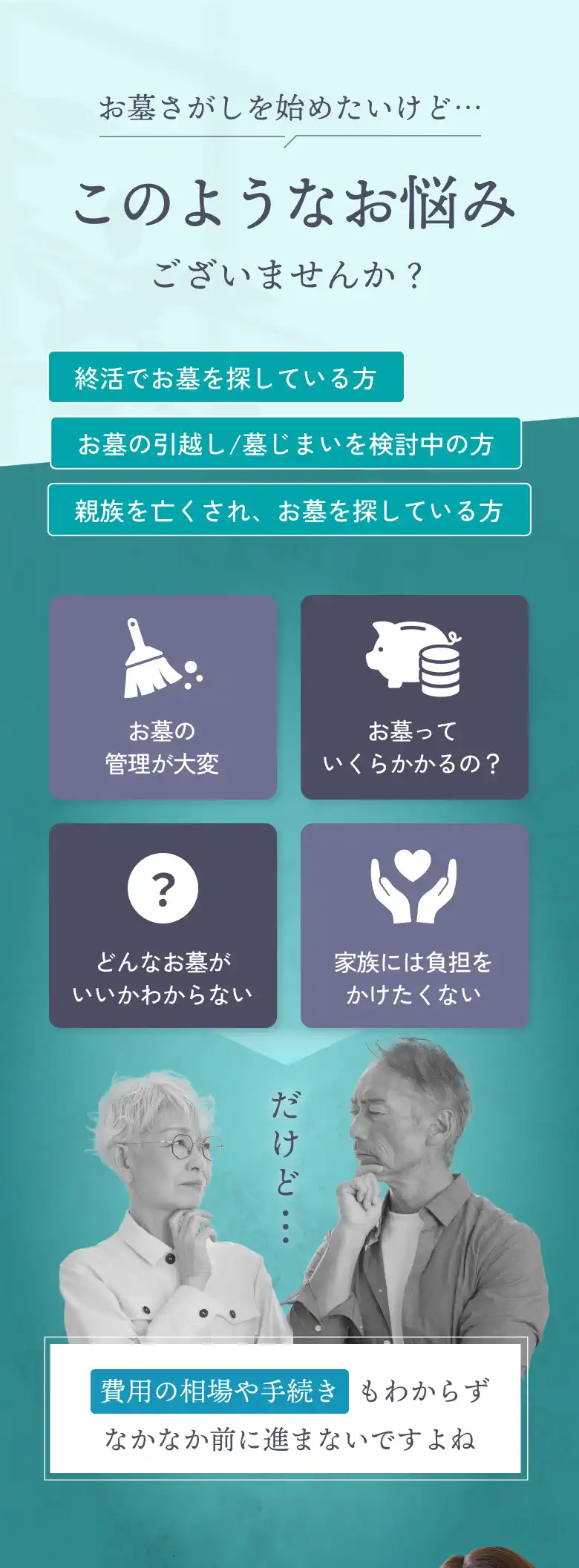 「お墓探しを始めたいけど…」このようなお悩みございませんか？終活でお墓を探している方、お墓の引っ越し/墓じまいを検討中の方、親族を亡くされ、お墓を探している方、お墓の管理が大変、お墓っていくらかかるの？、どんなお墓がいいかわからない、家族には負担をかけたくない…だけど、費用の相場や手続きもよくわからず、なかなか前に進まないですよね。